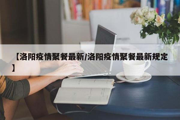 【洛阳疫情聚餐最新/洛阳疫情聚餐最新规定】