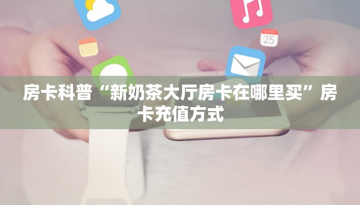 房卡科普“新奶茶大厅房卡在哪里买”房卡充值方式