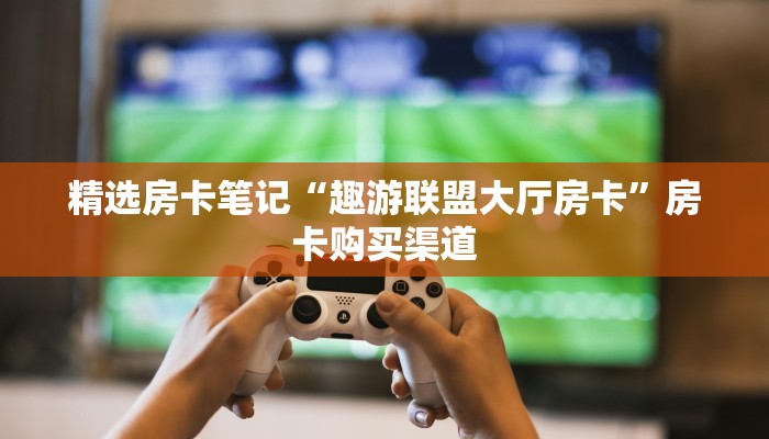 精选房卡笔记“趣游联盟大厅房卡”房卡购买渠道 精选房卡笔记“趣游联盟大厅房卡”房卡购买渠道