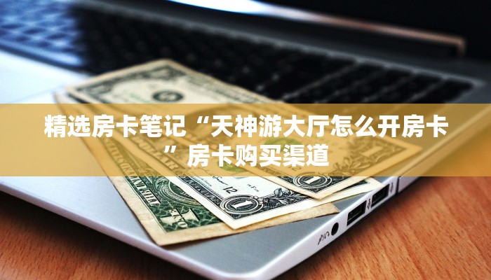 精选房卡笔记“天神游大厅怎么开房卡”房卡购买渠道 精选房卡笔记“天神游大厅怎么开房卡”房卡购买渠道