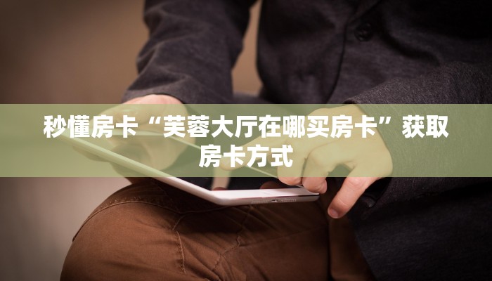 秒懂房卡“芙蓉大厅在哪买房卡”获取房卡方式 秒懂房卡“芙蓉大厅在哪买房卡”获取房卡方式