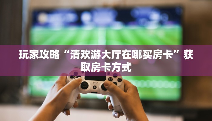 玩家攻略“清欢游大厅在哪买房卡”获取房卡方式 玩家攻略“清欢游大厅在哪买房卡”获取房卡方式