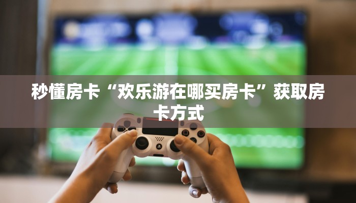 秒懂房卡“欢乐游在哪买房卡”获取房卡方式 秒懂房卡“欢乐游在哪买房卡”获取房卡方式
