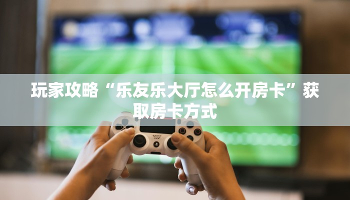 玩家攻略“乐友乐大厅怎么开房卡”获取房卡方式