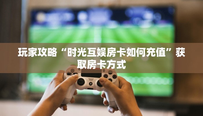 玩家攻略“时光互娱房卡如何充值”获取房卡方式 玩家攻略“时光互娱房卡如何充值”获取房卡方式