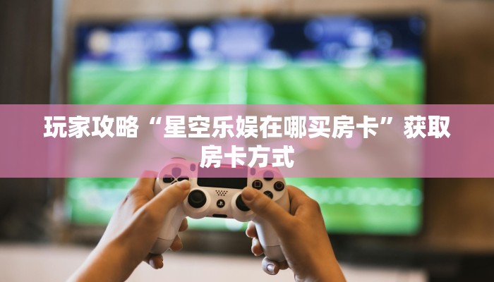 玩家攻略“星空乐娱在哪买房卡”获取房卡方式 玩家攻略“星空乐娱在哪买房卡”获取房卡方式