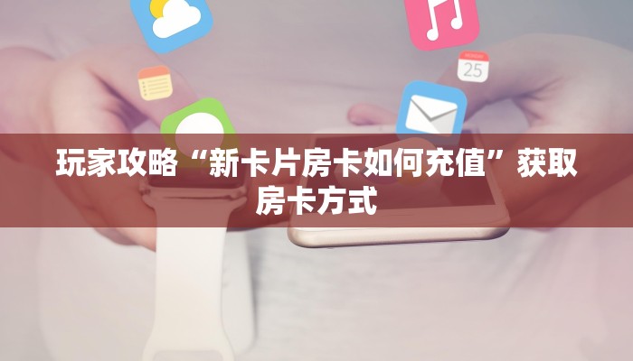 玩家攻略“新卡片房卡如何充值”获取房卡方式 玩家攻略“新卡片房卡如何充值”获取房卡方式