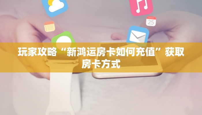 玩家攻略“新鸿运房卡如何充值”获取房卡方式 玩家攻略“新鸿运房卡如何充值”获取房卡方式