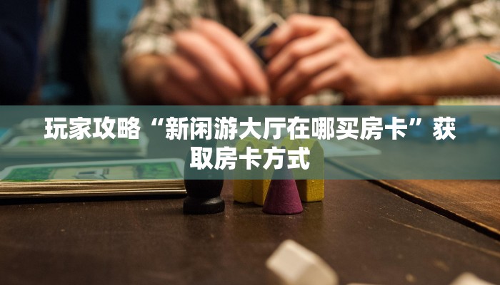 玩家攻略“新闲游大厅在哪买房卡”获取房卡方式 玩家攻略“新闲游大厅在哪买房卡”获取房卡方式