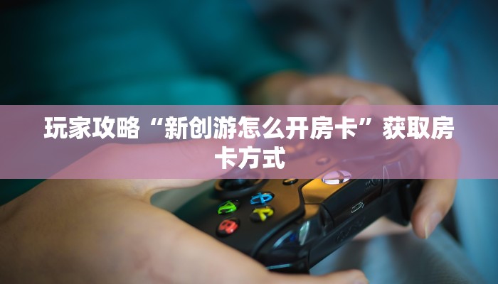 玩家攻略“新创游怎么开房卡”获取房卡方式 玩家攻略“新创游怎么开房卡”获取房卡方式