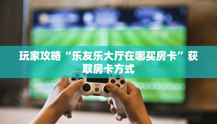 玩家攻略“乐友乐大厅在哪买房卡”获取房卡方式 玩家攻略“乐友乐大厅在哪买房卡”获取房卡方式