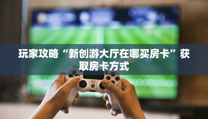 玩家攻略“新创游大厅在哪买房卡”获取房卡方式 玩家攻略“新创游大厅在哪买房卡”获取房卡方式
