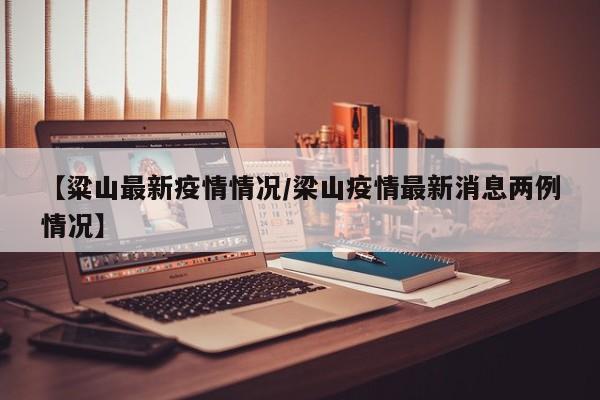 【粱山最新疫情情况/梁山疫情最新消息两例情况】