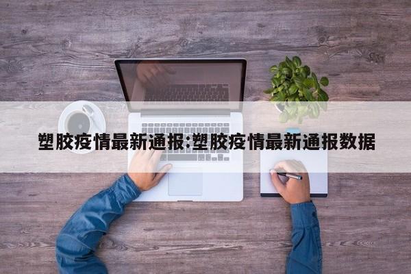 塑胶疫情最新通报:塑胶疫情最新通报数据