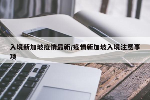 入境新加坡疫情最新/疫情新加坡入境注意事项