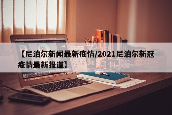 【尼泊尔新闻最新疫情/2021尼泊尔新冠疫情最新报道】