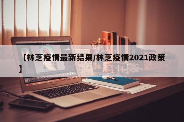 【林芝疫情最新结果/林芝疫情2021政策】