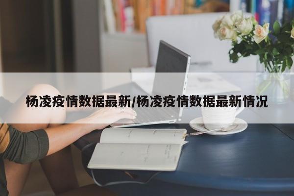 杨凌疫情数据最新/杨凌疫情数据最新情况