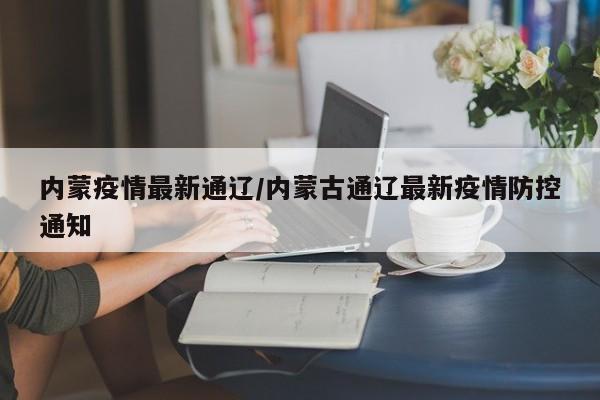 内蒙疫情最新通辽/内蒙古通辽最新疫情防控通知