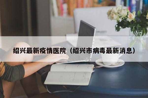 绍兴最新疫情医院（绍兴市病毒最新消息）