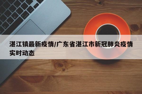 湛江镇最新疫情/广东省湛江市新冠肺炎疫情实时动态