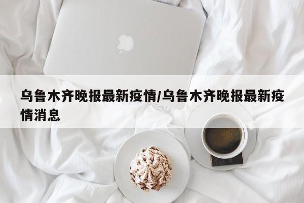 乌鲁木齐晚报最新疫情/乌鲁木齐晚报最新疫情消息