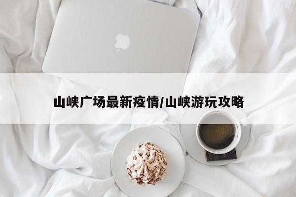 山峡广场最新疫情/山峡游玩攻略