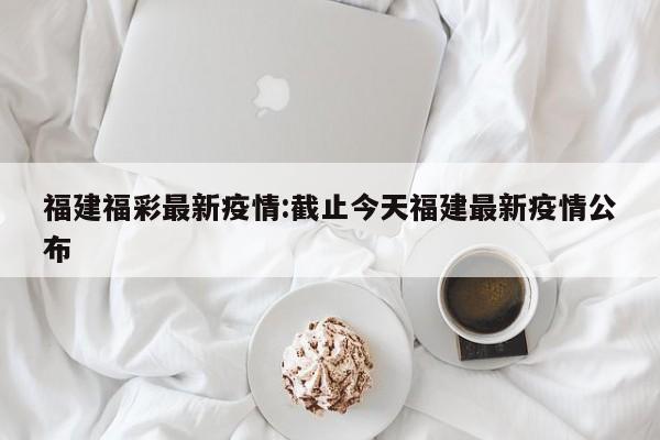 福建福彩最新疫情:截止今天福建最新疫情公布