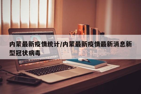 内蒙最新疫情统计/内蒙最新疫情最新消息新型冠状病毒