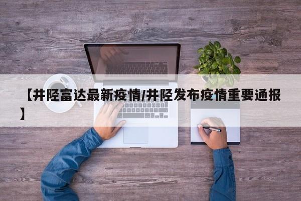 【井陉富达最新疫情/井陉发布疫情重要通报】