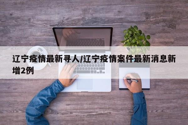 辽宁疫情最新寻人/辽宁疫情案件最新消息新增2例