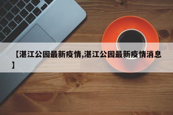 【湛江公园最新疫情,湛江公园最新疫情消息】