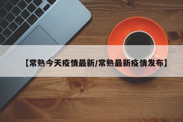 【常熟今天疫情最新/常熟最新疫情发布】
