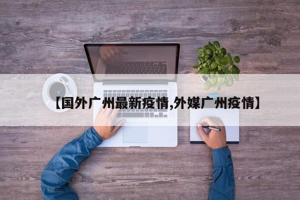 【国外广州最新疫情,外媒广州疫情】