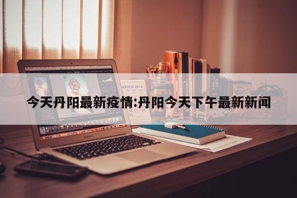 今天丹阳最新疫情:丹阳今天下午最新新闻