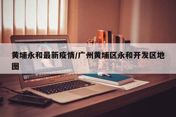 黄埔永和最新疫情/广州黄埔区永和开发区地图