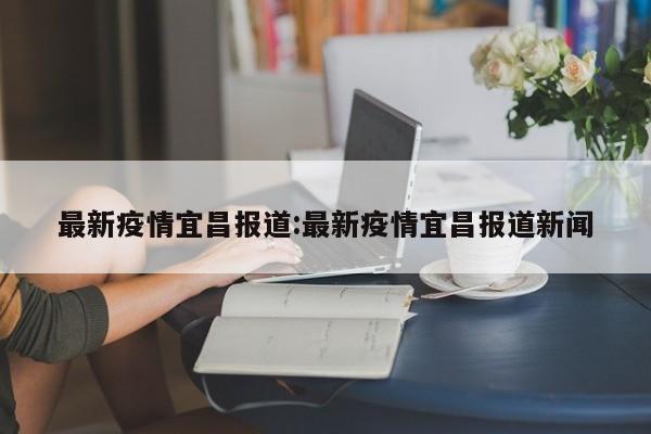 最新疫情宜昌报道:最新疫情宜昌报道新闻