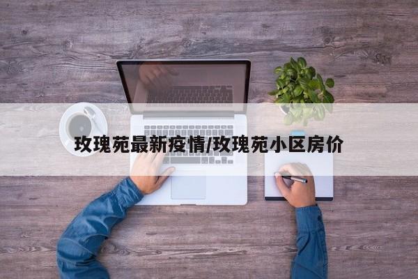 玫瑰苑最新疫情/玫瑰苑小区房价