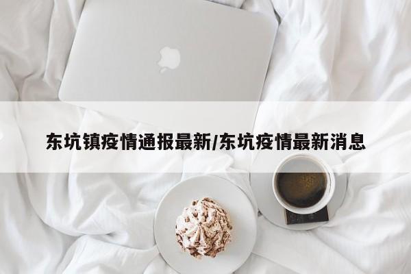 东坑镇疫情通报最新/东坑疫情最新消息