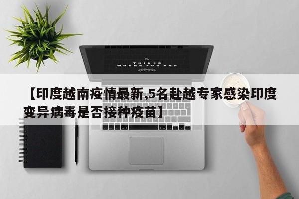 【印度越南疫情最新,5名赴越专家感染印度变异病毒是否接种疫苗】