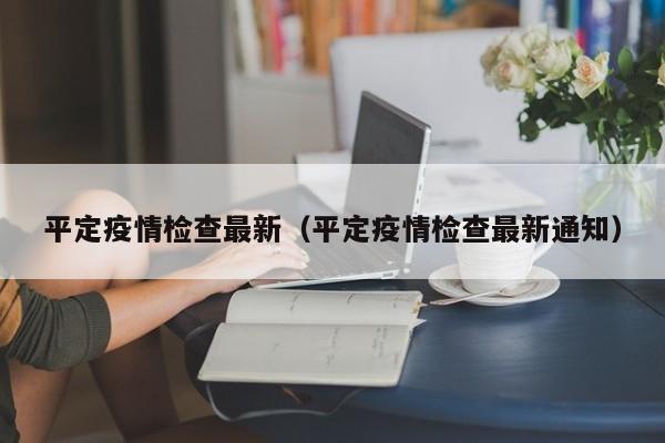 平定疫情检查最新（平定疫情检查最新通知）