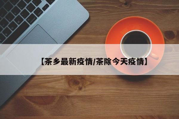 【茶乡最新疫情/茶除今天疫情】