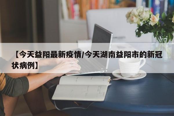 【今天益阳最新疫情/今天湖南益阳市的新冠状病例】