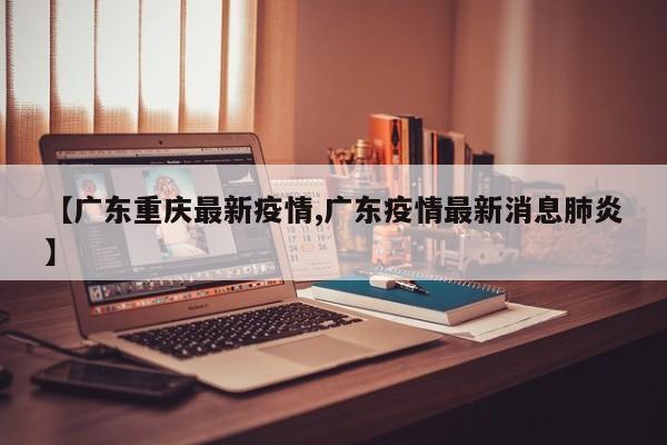 【广东重庆最新疫情,广东疫情最新消息肺炎】