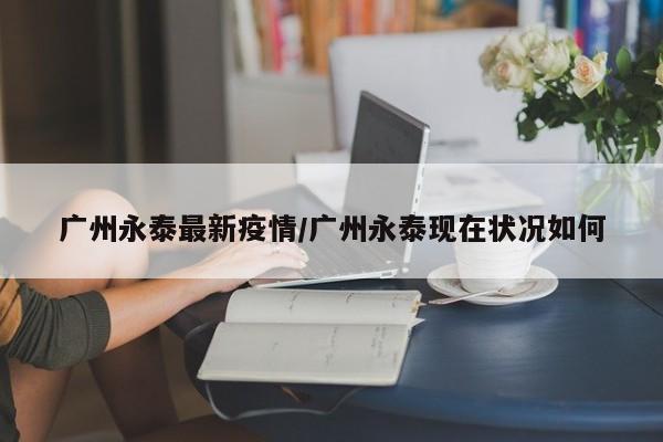 广州永泰最新疫情/广州永泰现在状况如何
