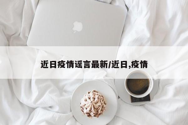 近日疫情谣言最新/近日,疫情