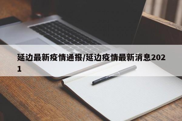 延边最新疫情通报/延边疫情最新消息2021