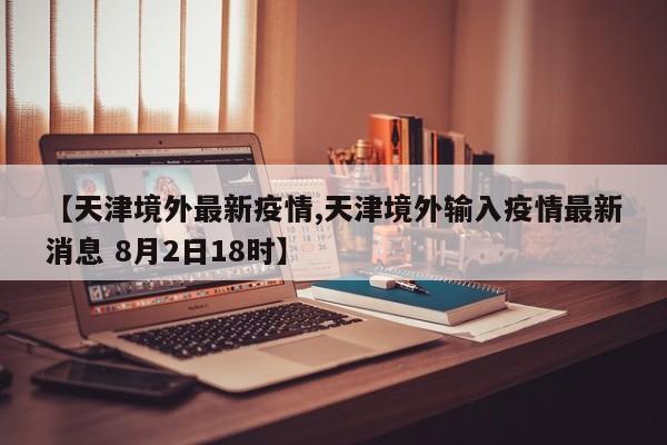 【天津境外最新疫情,天津境外输入疫情最新消息 8月2日18时】