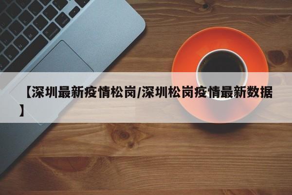 【深圳最新疫情松岗/深圳松岗疫情最新数据】