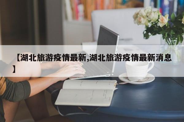 【湖北旅游疫情最新,湖北旅游疫情最新消息】
